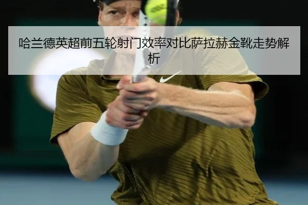 哈兰德英超前五轮射门效率对比萨拉赫金靴走势解析